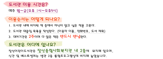 도서관 이용시간은요? 매주 월~금(오후1시~오후5시) 이용순서는 어떻게 되나요? 1.도서관 내에 비치된 책 중에서 자신이 읽고 싶은 책을 고른다.  2. 도서관 사서에게 이용자이름, 전화번호와 도서대출목록을 말한다. 3. 대여기간은 2주이며, 읽은 책은 다시 장선어린이도서관에 꼭!!! 반납한다. 