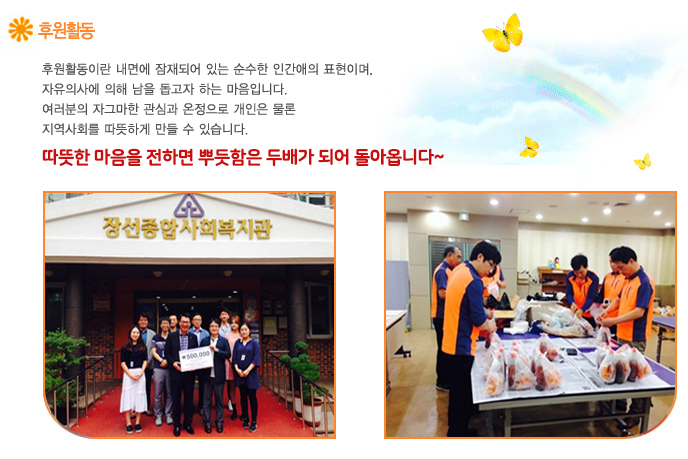후원활동이란? 후원활동이란 내면에 잠재되어 있는 순수한 인간애의 표현이며,
자유의사에 의해 남을 돕고자 하는 마음입니다.
여러분의 자그마한 관심과 온정으로 개인은 물론
지역사회를 따뜻하게 만들 수 있습니다.
우리 함께 생각을 실천으로 옮기지 않으시렵니까?
